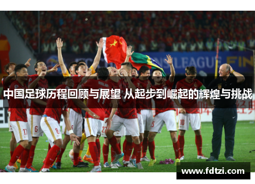 中国足球历程回顾与展望 从起步到崛起的辉煌与挑战