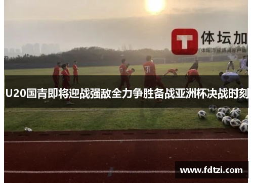 U20国青即将迎战强敌全力争胜备战亚洲杯决战时刻
