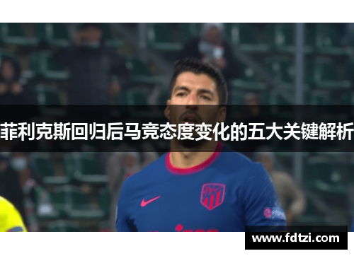 菲利克斯回归后马竞态度变化的五大关键解析 菲利克斯回归后马竞态度变化的五大关键解析