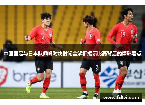 中国国足与日本队巅峰对决时间全解析揭示比赛背后的精彩看点