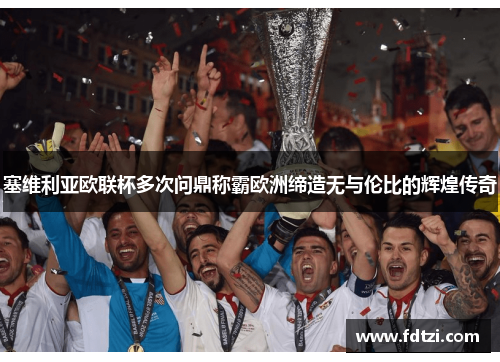 塞维利亚欧联杯多次问鼎称霸欧洲缔造无与伦比的辉煌传奇 塞维利亚欧联杯多次问鼎称霸欧洲缔造无与伦比的辉煌传奇