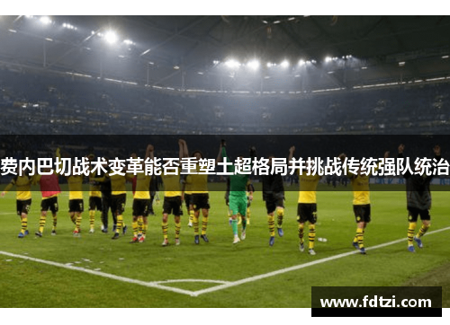 费内巴切战术变革能否重塑土超格局并挑战传统强队统治 费内巴切战术变革能否重塑土超格局并挑战传统强队统治