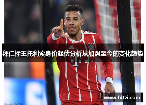 拜仁标王托利索身价起伏分析从加盟至今的变化趋势