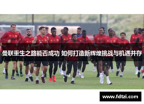 曼联重生之路能否成功 如何打造新辉煌挑战与机遇并存