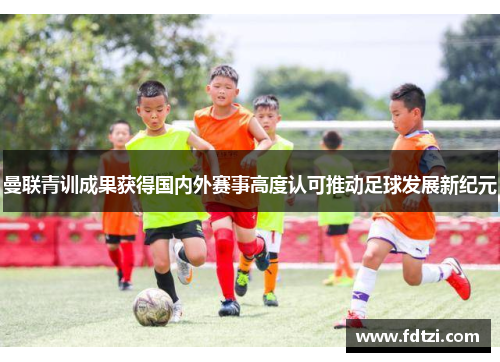 曼联青训成果获得国内外赛事高度认可推动足球发展新纪元
