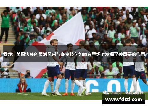 桑乔：英国边锋的灵活风采与多变技艺如何在赛场上发挥至关重要的作用