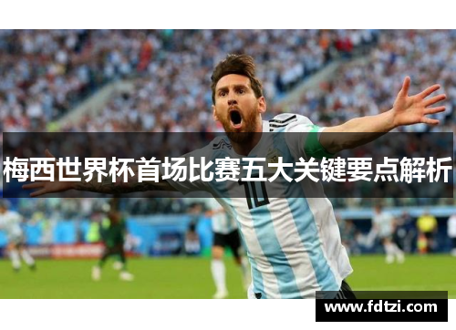 梅西世界杯首场比赛五大关键要点解析